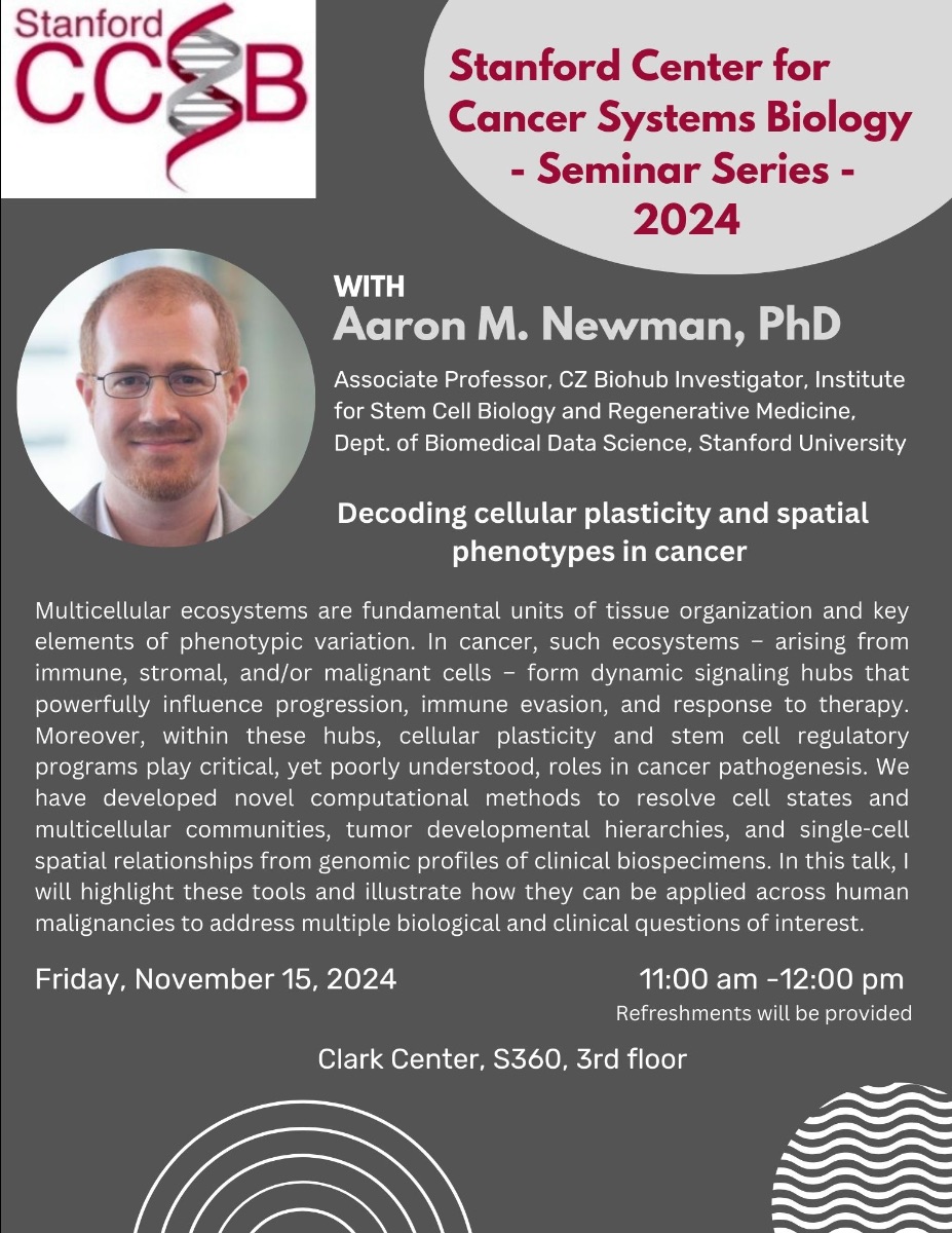 Stanford Center for Cancer Systems Biology - Seminar Series - 2024 WITH Aaron M. Newman, PhD Associate Professor, CZ Biohub Investigator, Institute for Stem Cell Biology and Regenerative Medicine, Dept. of Biomedical Data Science, Stanford University Decoding cellular plasticity and spatial phenotypes in cancer Multicellular ecosystems are fundamental units of tissue organization and key elements of phenotypic variation. In cancer, such ecosystems - arising from immune, stromal, and/or malignant cells - form dynamic signaling hubs that powerfully influence progression, immune evasion, and response to therapy. Moreover, within these hubs, cellular plasticity and stem cell regulatory programs play critical, yet poorly understood, roles in cancer pathogenesis. We have developed novel computational methods to resolve cell states and multicellular communities, tumor developmental hierarchies, and single-cell spatial relationships from genomic profiles of clinical biospecimens. In this talk, I will highlight these tools and illustrate how they can be applied across human malignancies to address multiple biological and clinical questions of interest. Friday, November 15, 2024 11:00 am -12:00 pm Refreshments will be provided Clark Center, S360, 3rd floor